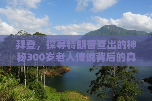 拜登，探寻特朗普查出的神秘300岁老人传说背后的真相