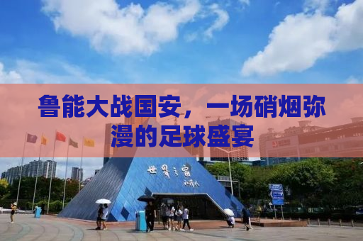 鲁能大战国安，一场硝烟弥漫的足球盛宴