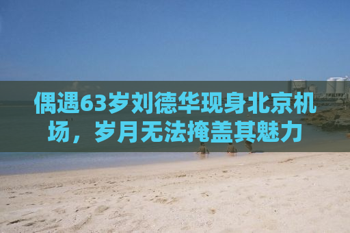偶遇63岁刘德华现身北京机场，岁月无法掩盖其魅力